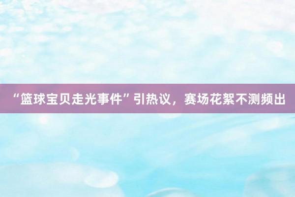 “篮球宝贝走光事件”引热议，赛场花絮不测频出